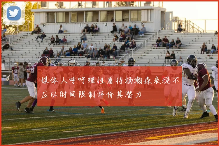 媒体人呼吁理性看待杨瀚森表现不应以时间限制评价其潜力