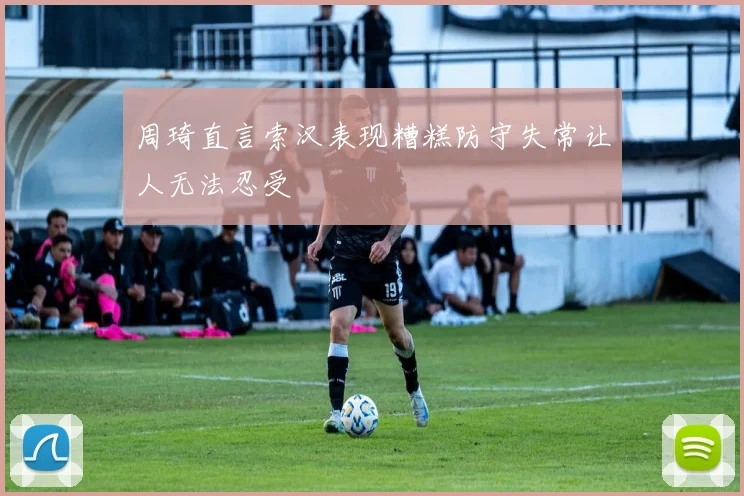 周琦直言索汉表现糟糕防守失常让人无法忍受