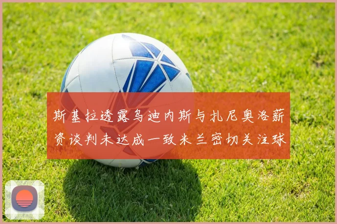 斯基拉透露乌迪内斯与扎尼奥洛薪资谈判未达成一致米兰密切关注球员动态