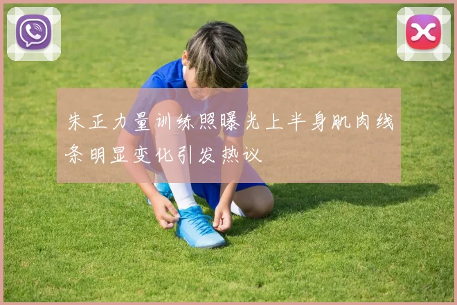 朱正力量训练照曝光上半身肌肉线条明显变化引发热议