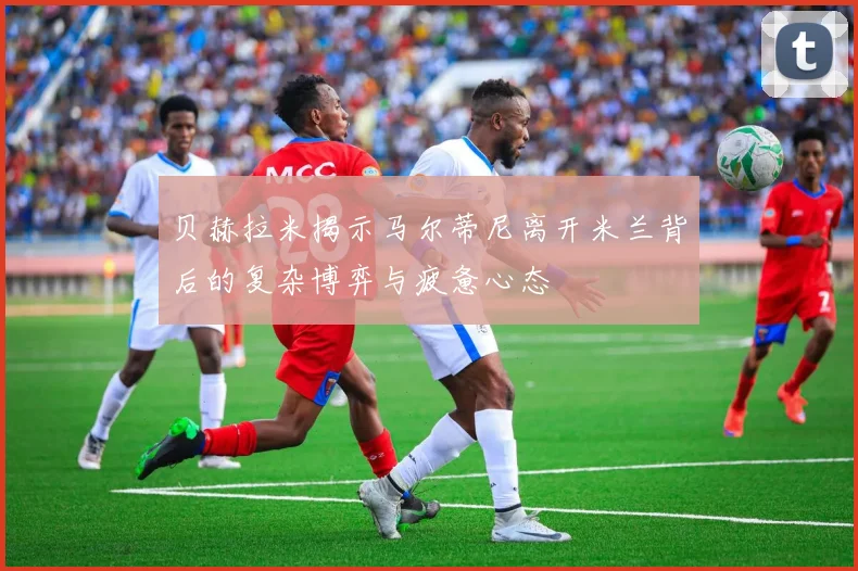 贝赫拉米揭示马尔蒂尼离开米兰背后的复杂博弈与疲惫心态