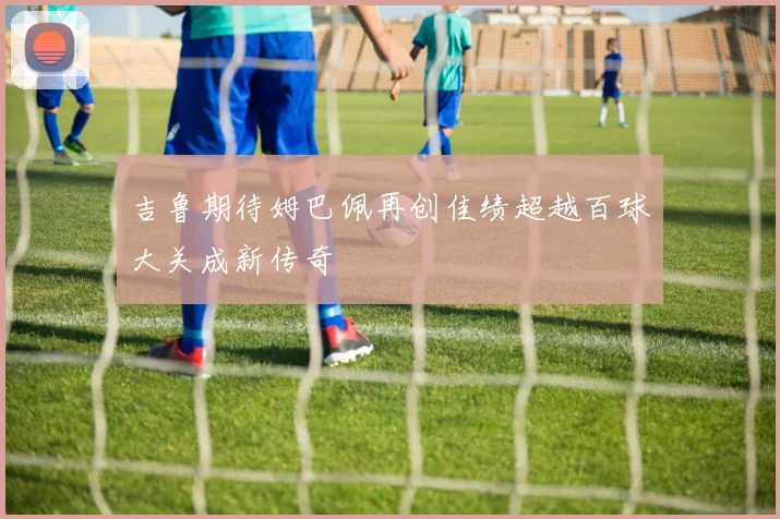 吉鲁期待姆巴佩再创佳绩超越百球大关成新传奇