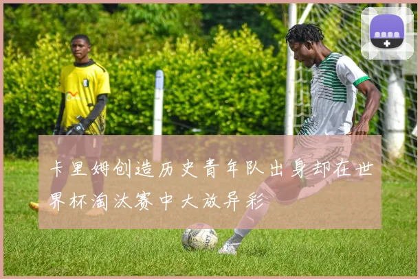 卡里姆创造历史青年队出身却在世界杯淘汰赛中大放异彩