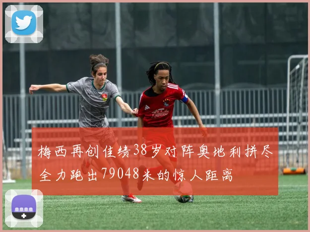 梅西再创佳绩38岁对阵奥地利拼尽全力跑出79048米的惊人距离