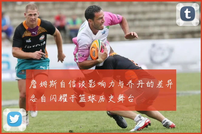 詹姆斯自信谈影响力与乔丹的差异各自闪耀于篮球历史舞台
