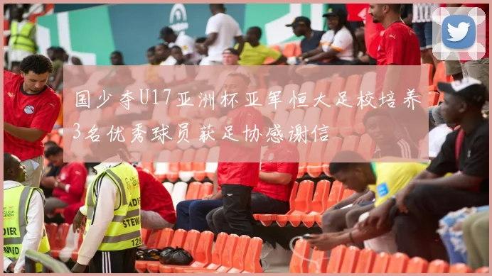 国少夺U17亚洲杯亚军恒大足校培养3名优秀球员获足协感谢信