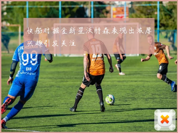 快船对掘金新星沃特森表现出浓厚兴趣引发关注