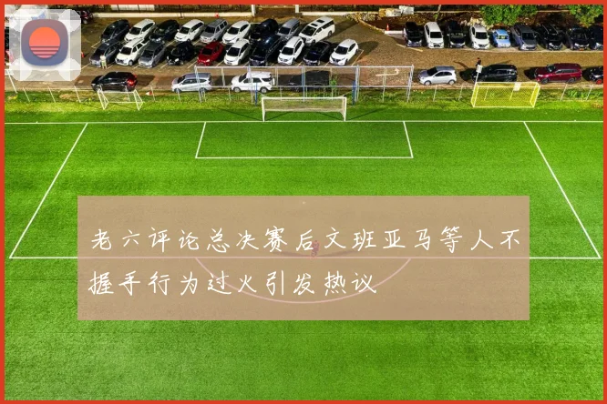 老六评论总决赛后文班亚马等人不握手行为过火引发热议